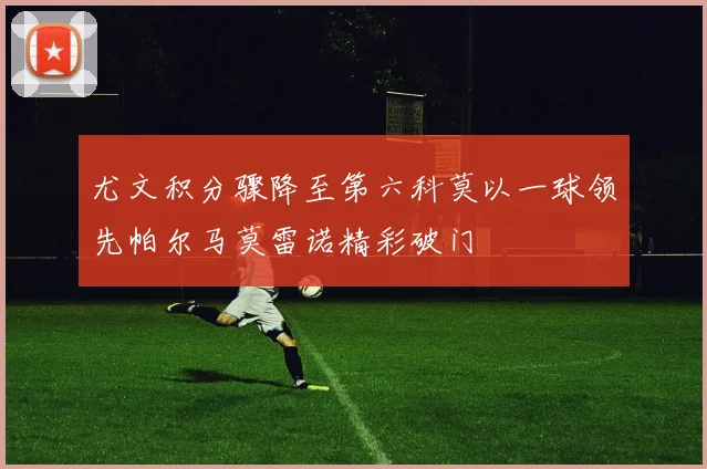尤文积分骤降至第六科莫以一球领先帕尔马莫雷诺精彩破门