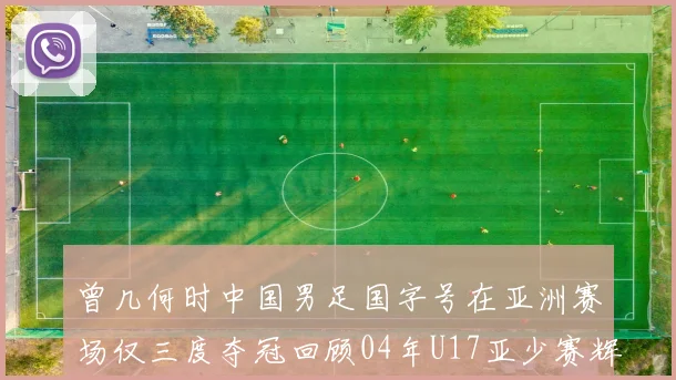 曾几何时中国男足国字号在亚洲赛场仅三度夺冠回顾04年U17亚少赛辉煌时刻