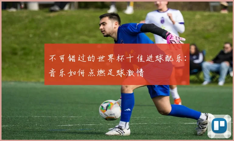 不可错过的世界杯十佳进球配乐：音乐如何点燃足球激情