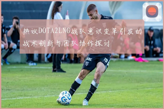 热议DOTA2LNG战队意识变革引发的战术创新与团队协作探讨