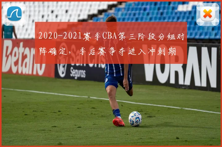 2020-2021赛季CBA第三阶段分组对阵确定，季后赛争夺进入冲刺期