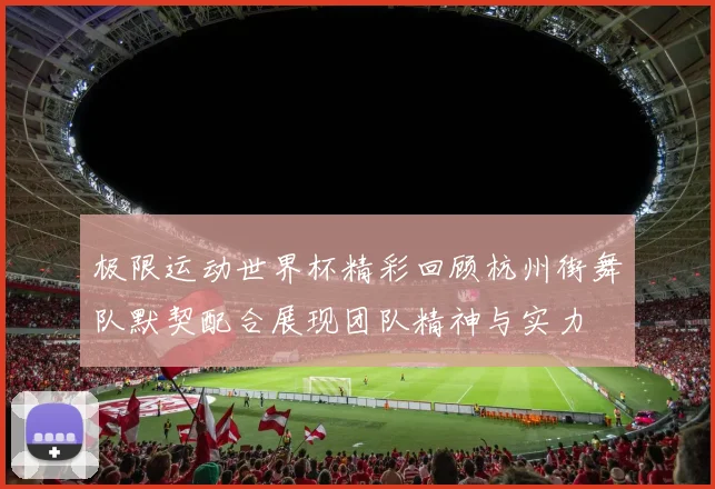 极限运动世界杯精彩回顾杭州街舞队默契配合展现团队精神与实力