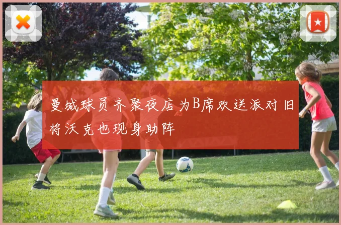 曼城球员齐聚夜店为B席欢送派对旧将沃克也现身助阵