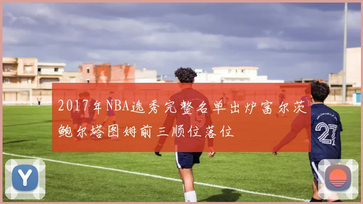 2017年NBA选秀完整名单出炉富尔茨鲍尔塔图姆前三顺位落位
