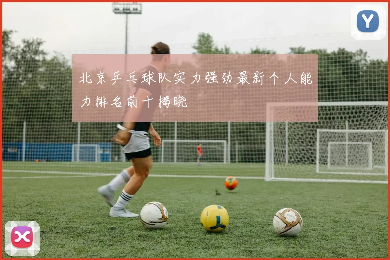 北京乒乓球队实力强劲最新个人能力排名前十揭晓